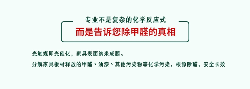 專業(yè)不是復雜的化學反應式，而是告訴您除甲醛的真相，光觸媒即光催化，家具表面納米成膜，分解家具板材釋放的甲醛、油漆、其他污染物等化學污染，根源除醛，安全長效