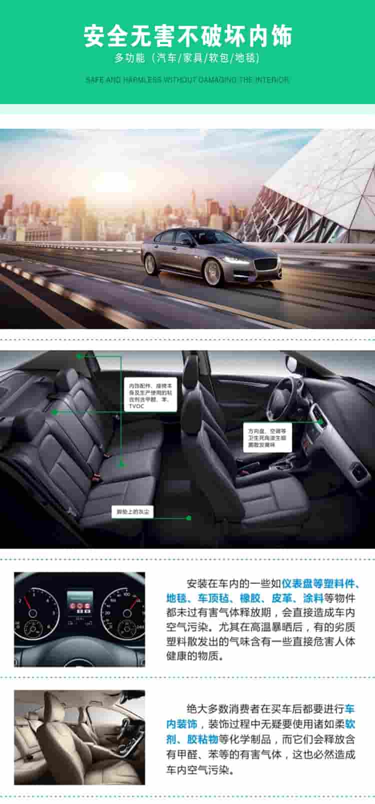 安全無害不破壞內(nèi)飾，多功能，汽車，家具，軟包，地毯內(nèi)飾配件，座椅本身及生產(chǎn)使用的粘合劑含甲醛、苯、TVOC，腳墊上的灰塵，方向盤、空調(diào)等衛(wèi)生死角滋生細菌散發(fā)臭味安裝在車內(nèi)的一些如儀表盤等塑料件、地毯、車頂氈、橡膠、皮革等物件都未過有害氣體釋放期，會直接造成車內(nèi)空氣污染，尤其在高溫暴曬后，有的劣質(zhì)塑料散發(fā)出的氣味含有一些直接危害人體健康的物質(zhì)絕大多數(shù)消費者在買車后都要進行車內(nèi)裝飾，裝飾過程中無疑要使用諸如柔軟劑、膠黏物等化學制品，二它們會釋放含有甲醛、苯等的有害氣體，這也必然造成車內(nèi)空氣污染
