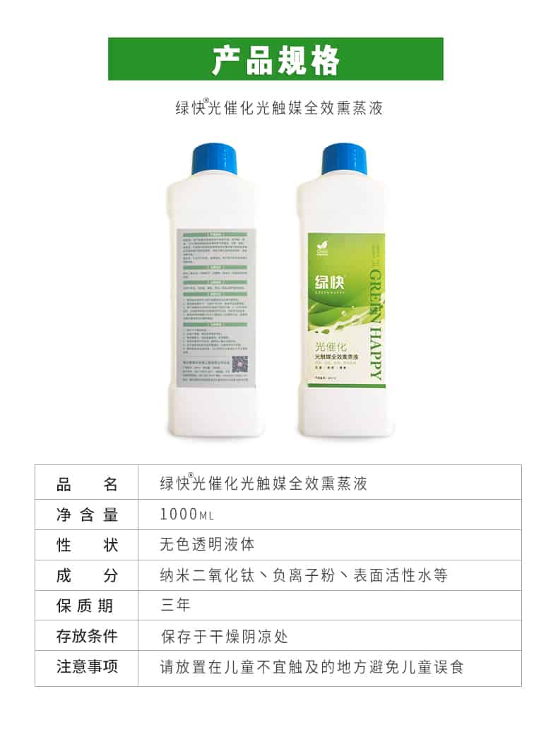 產(chǎn)品規(guī)格，綠快光催化光觸媒全效熏蒸液，品名，綠快光催化光觸媒全效熏蒸液，凈含量，1000ML，性狀，無色透明液體，成分，納米二氧化鈦、負離子粉、表面活性水等，保質(zhì)期，三年，存放條件，保存于干燥陰涼處，注意事項，請放置在兒童不宜觸及的地方避免兒童誤食