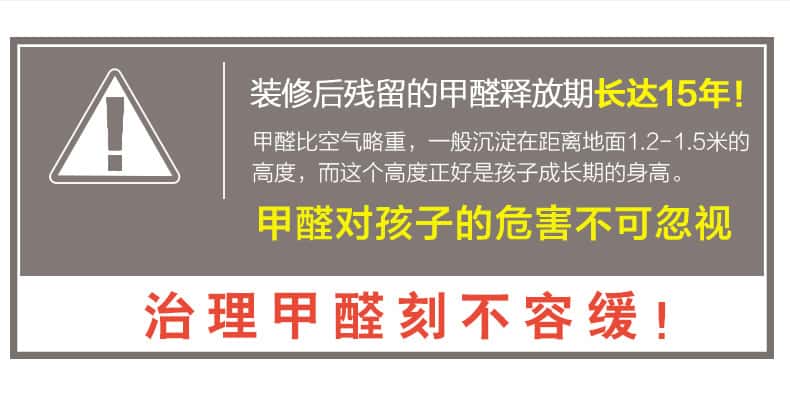 裝修后殘留的甲醛釋放期長(zhǎng)達(dá)15年！甲醛比空氣略重，一般沉淀在距離地面1.2-1.5米的高度，而這個(gè)高度正好是孩子成長(zhǎng)期的身高。甲醛對(duì)孩子的危害不可忽視，治理甲醛刻不容緩！