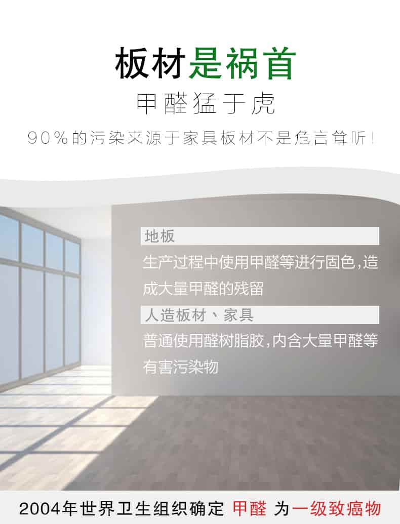 板材是禍?zhǔn)?，甲醛猛于虎90%的污染來自與家具板材不是危言聳聽，地板生產(chǎn)過程中使用甲醛等進(jìn)行固色，造成大量甲醛的殘留，人造板材丶家具，普通使用全樹脂膠，內(nèi)含大量甲醛等有害污染物，2004年世界衛(wèi)生組織確定甲醛為一級(jí)致癌物