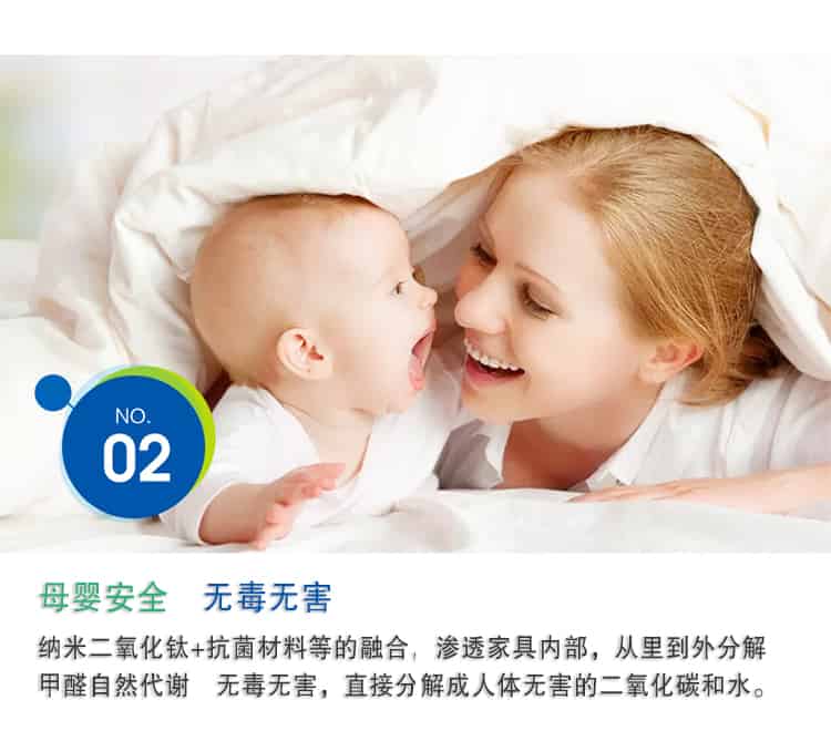 母嬰安全 無毒無害，納米二氧化鈦+抗菌材料等的融合，滲透家具內(nèi)部，從里到外分解 甲醛自然代謝　無毒無害，直接分解成人體無害的二氧化碳和水。