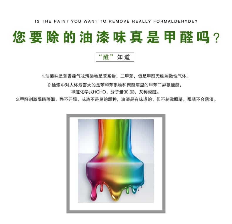 您要除的油漆味真是甲醛嗎？醛知道，油漆味是芳香徑氣味污染物是苯系物，二甲苯，但是甲醛無味刺激性氣體。油漆中對人體危害大的是苯和苯系物和聚酯漆里的甲苯二異氰酸酯，甲醛化學(xué)式HCHO，矢量30.03，又稱乙醛。甲醛刺激眼睛落淚，睜不開眼，味道不是臭的那種，油漆是有味道的，但不刺激眼睛，眼睛不會落淚。