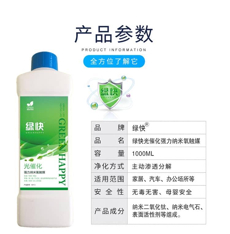 產(chǎn)品參數(shù)：全方位了解它  品牌：綠快 品名：綠快光催化強(qiáng)力納米氧觸媒  容量：1000ML 凈化方式：主動(dòng)滲透分解  適用范圍：家具、汽車、辦公場(chǎng)所等 安全性：無(wú)毒無(wú)害、母嬰安全  產(chǎn)品成分：納米二氧化鈦、納米電氣石、表面活性劑等組成