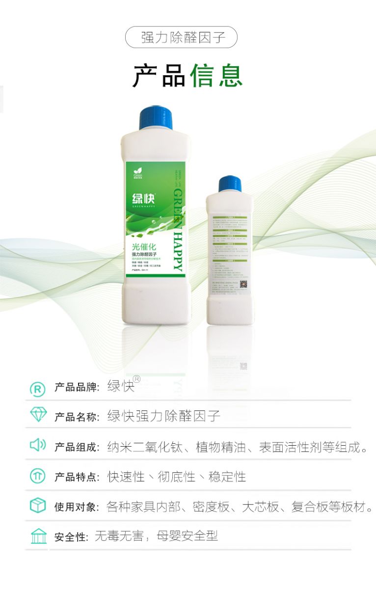 產品信息 產品品牌：綠快  產品名稱：綠快強力除醛因子  產品組成：納米二氧化鈦、植物精油、表面活性劑等組成  產品特點：快速性、徹底性、穩(wěn)定性  使用對象：各種家具內部、密度板、大芯板、復合板等板材  安全性：無毒無害，母嬰安全型