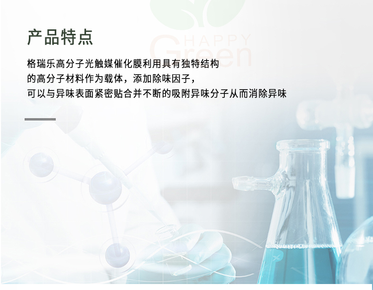產(chǎn)品特點(diǎn) 格瑞樂高分子光觸媒催化膜利用具有獨(dú)特結(jié)構(gòu)的高分子材料作為載體，添加除味因子，可以與異味表面緊密貼合并不斷的吸附異味分子從而消除異味