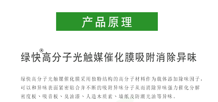 綠快高分子光觸媒催化膜采用獨(dú)特結(jié)構(gòu)的高分子材料作為載體添加除味因子，可以和異味表面緊密貼合并不斷的吸附異味分子從而消除異味強(qiáng)力催化分解密度板、吸音板、臭油漆、人造木質(zhì)素、墻紙及防潮光油等異味